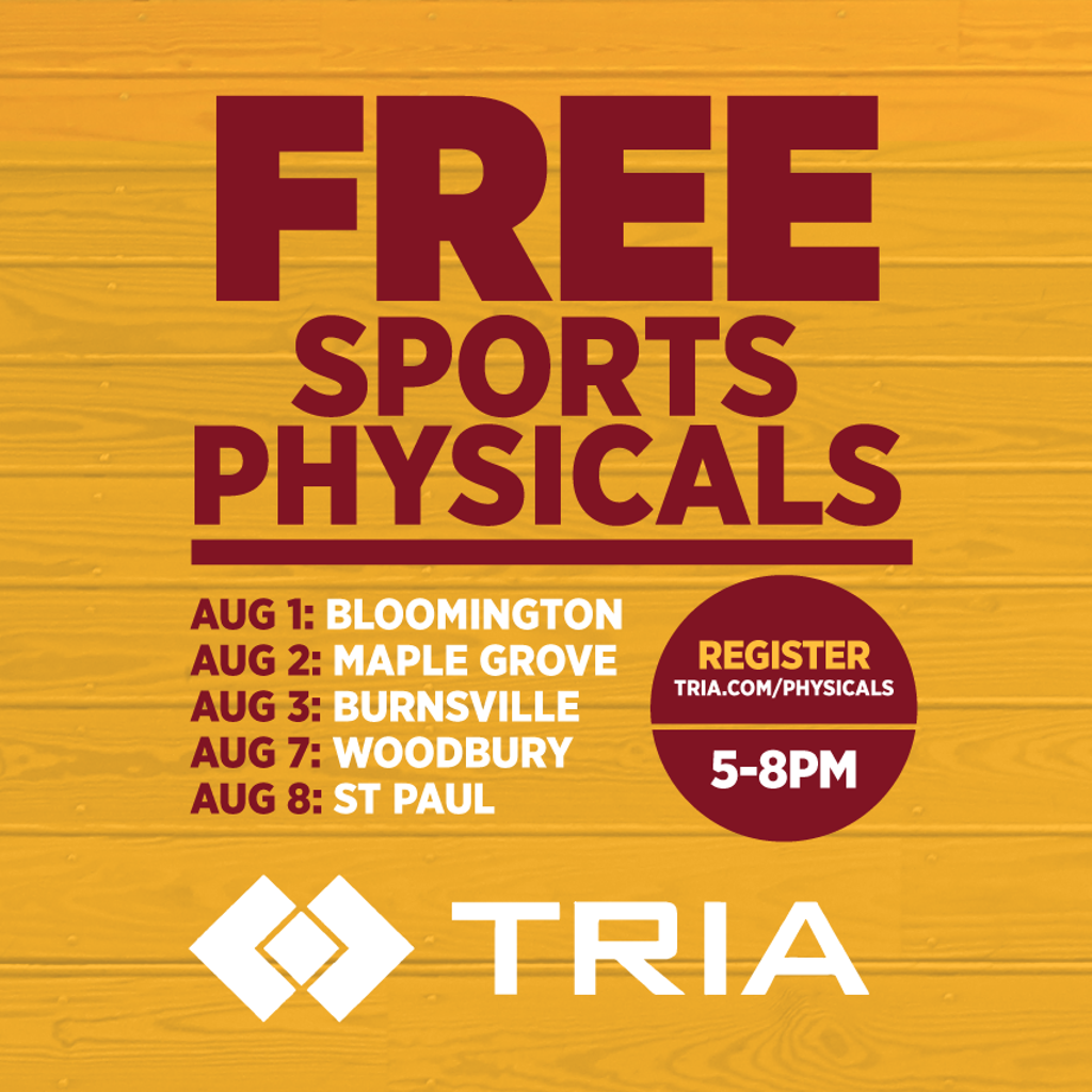 Graphic: Free Sports Physicals.AUG 1: BLOOMINGTON, AUG 2: MAPLE GROVE, AUG 3: BURNSVILLE, AUG 7: WOODBURY,AUG 8: ST PAUL. Register tria.com/physicals, 5-8pm (Tria logo)